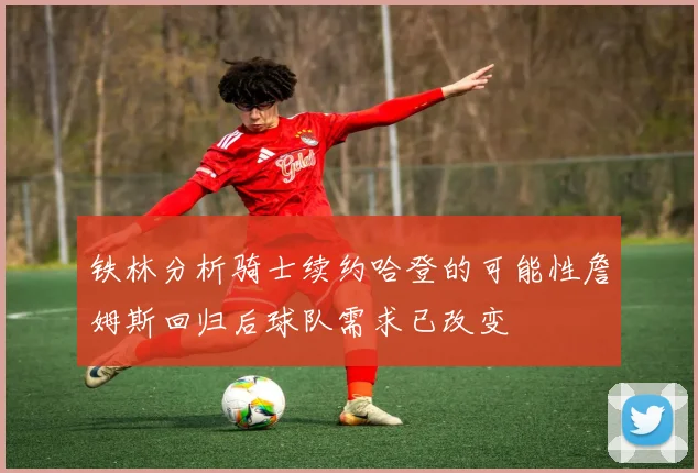 铁林分析骑士续约哈登的可能性詹姆斯回归后球队需求已改变