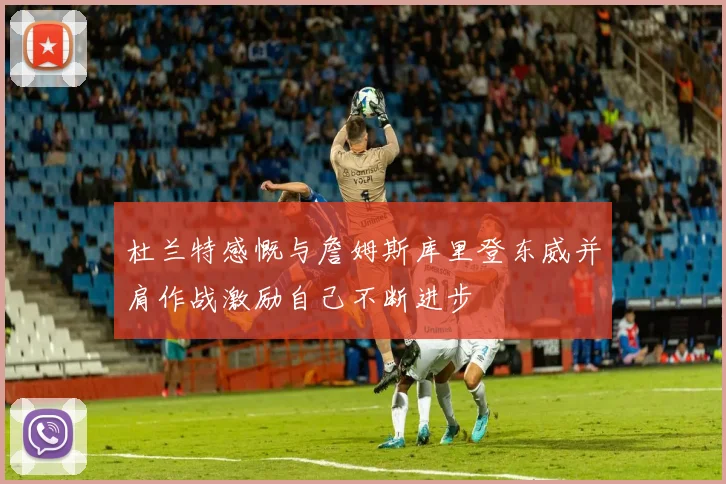 杜兰特感慨与詹姆斯库里登东威并肩作战激励自己不断进步